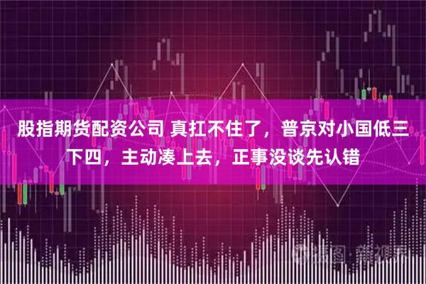 股指期货配资公司 真扛不住了，普京对小国低三下四，主动凑上去，正事没谈先认错