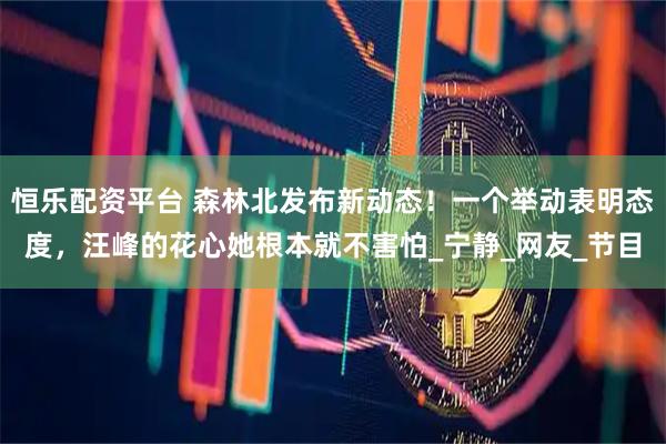 恒乐配资平台 森林北发布新动态！一个举动表明态度，汪峰的花心她根本就不害怕_宁静_网友_节目