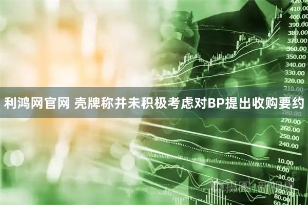 利鸿网官网 壳牌称并未积极考虑对BP提出收购要约
