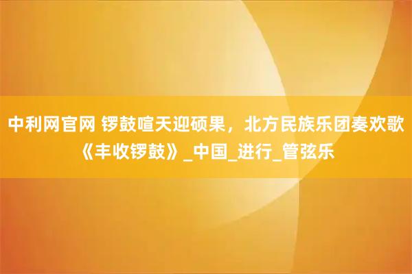 中利网官网 锣鼓喧天迎硕果，北方民族乐团奏欢歌《丰收锣鼓》_中国_进行_管弦乐