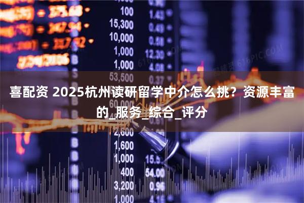 喜配资 2025杭州读研留学中介怎么挑?资源丰富的_服务_综合_评分