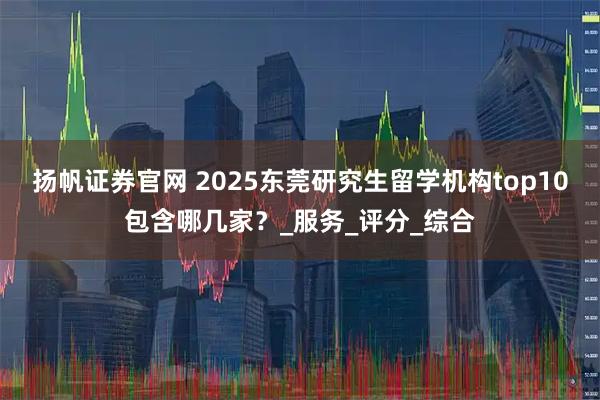 扬帆证券官网 2025东莞研究生留学机构top10包含哪几家?_服务_评分_综合