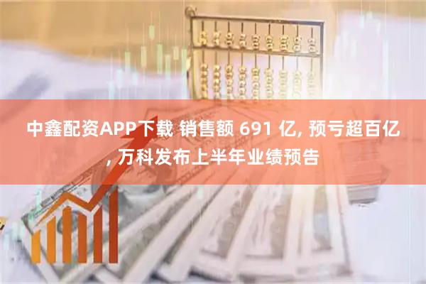 中鑫配资APP下载 销售额 691 亿, 预亏超百亿, 万科发布上半年业绩预告