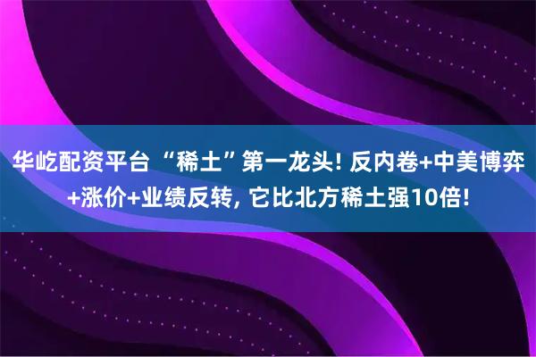 华屹配资平台 “稀土”第一龙头! 反内卷+中美博弈+涨价+业绩反转, 它比北方稀土强10倍!