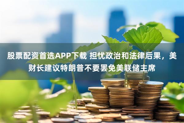 股票配资首选APP下载 担忧政治和法律后果,美财长建议特朗普不要罢免美联储主席
