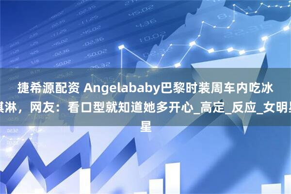 捷希源配资 Angelababy巴黎时装周车内吃冰淇淋，网友：看口型就知道她多开心_高定_反应_女明星