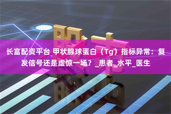长富配资平台 甲状腺球蛋白（Tg）指标异常：复发信号还是虚惊一场？_患者_水平_医生