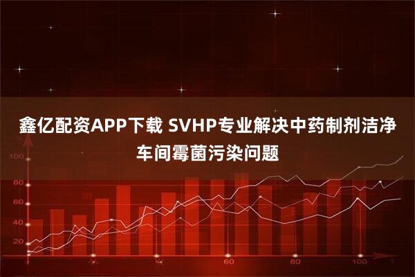鑫亿配资APP下载 SVHP专业解决中药制剂洁净车间霉菌污染问题