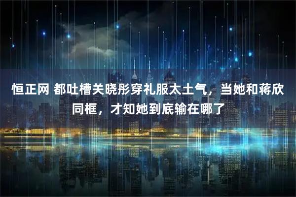 恒正网 都吐槽关晓彤穿礼服太土气，当她和蒋欣同框，才知她到底输在哪了