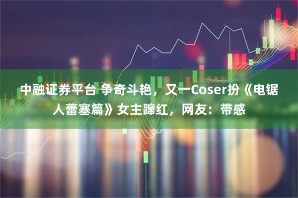 中融证券平台 争奇斗艳，又一Coser扮《电锯人蕾塞篇》女主蹿红，网友：带感