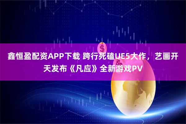 鑫恒盈配资APP下载 跨行死磕UE5大作，艺画开天发布《凡应》全新游戏PV