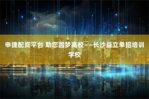 申捷配资平台 助您圆梦高校——长沙益立单招培训学校