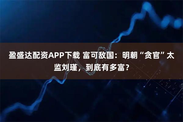 盈盛达配资APP下载 富可敌国：明朝“贪官”太监刘瑾，到底有多富？