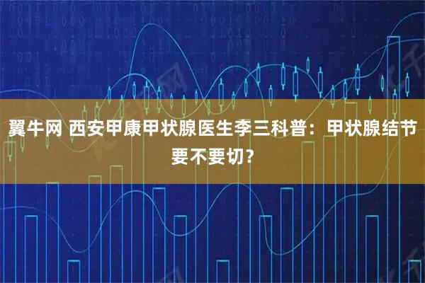 翼牛网 西安甲康甲状腺医生李三科普：甲状腺结节要不要切？