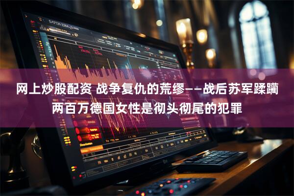 网上炒股配资 战争复仇的荒缪——战后苏军蹂躏两百万德国女性是彻头彻尾的犯罪