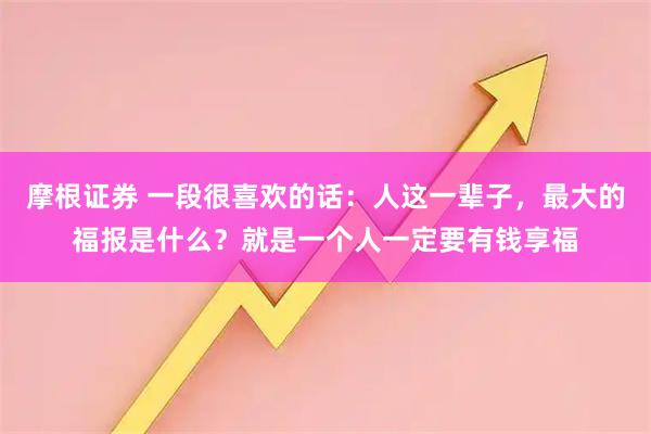 摩根证券 一段很喜欢的话：人这一辈子，最大的福报是什么？就是一个人一定要有钱享福