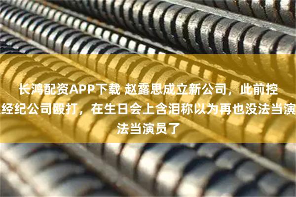 长鸿配资APP下载 赵露思成立新公司，此前控诉遭经纪公司殴打，在生日会上含泪称以为再也没法当演员了