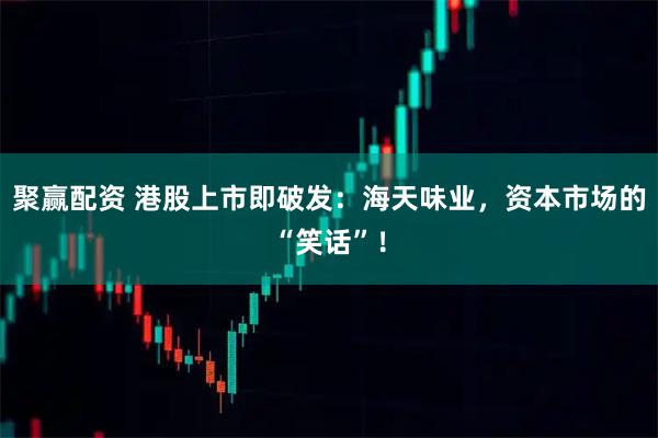 聚赢配资 港股上市即破发：海天味业，资本市场的“笑话”！