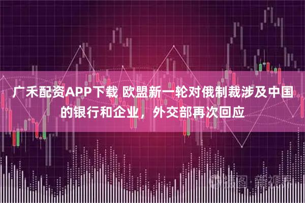 广禾配资APP下载 欧盟新一轮对俄制裁涉及中国的银行和企业,外交部再次回应