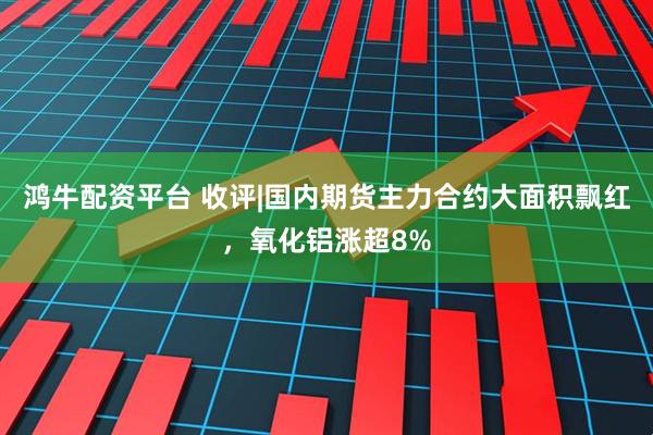 鸿牛配资平台 收评|国内期货主力合约大面积飘红,氧化铝涨超8%