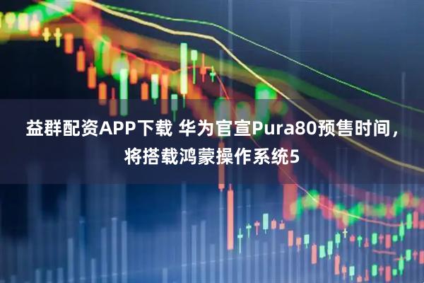益群配资APP下载 华为官宣Pura80预售时间，将搭载鸿蒙操作系统5