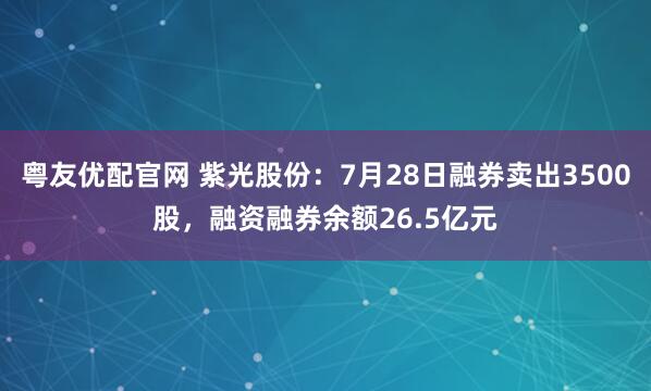 粤友优配官网 紫光股份:7月28日融券卖出3500股,融资融券余额26.5亿元