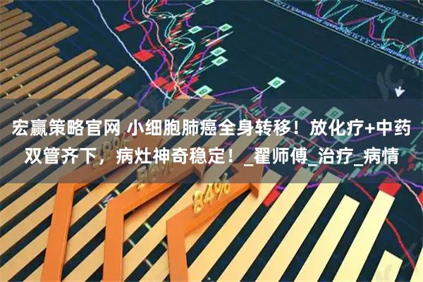 宏赢策略官网 小细胞肺癌全身转移！放化疗+中药双管齐下，病灶神奇稳定！_翟师傅_治疗_病情