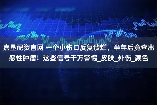嘉垦配资官网 一个小伤口反复溃烂,半年后竟查出恶性肿瘤!这些信号千万警惕_皮肤_外伤_颜色