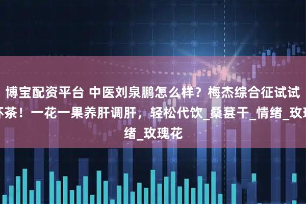 博宝配资平台 中医刘泉鹏怎么样?梅杰综合征试试这杯茶!一花一果养肝调肝,轻松代饮_桑葚干_情绪_玫瑰花