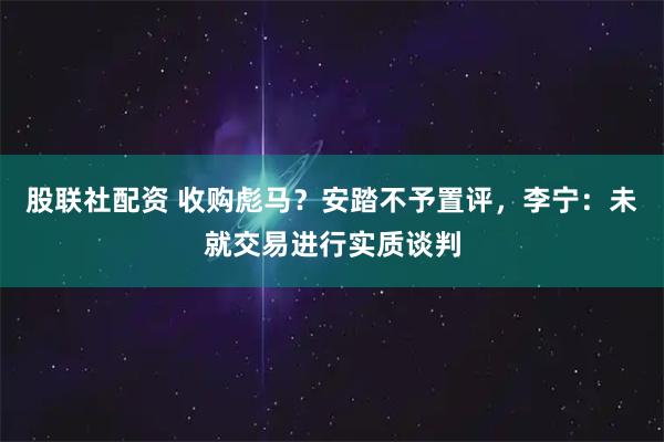 股联社配资 收购彪马?安踏不予置评,李宁:未就交易进行实质谈判