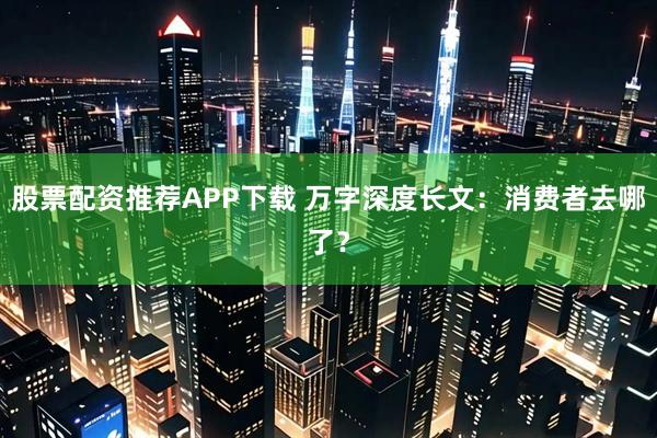 股票配资推荐APP下载 万字深度长文：消费者去哪了？