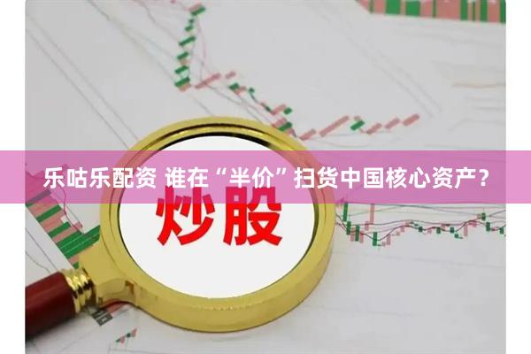 乐咕乐配资 谁在“半价”扫货中国核心资产？