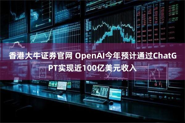 香港大牛证券官网 OpenAI今年预计通过ChatGPT实现近100亿美元收入
