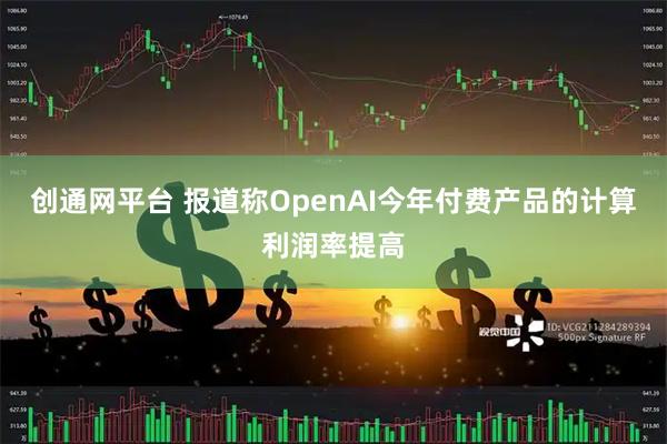 创通网平台 报道称OpenAI今年付费产品的计算利润率提高