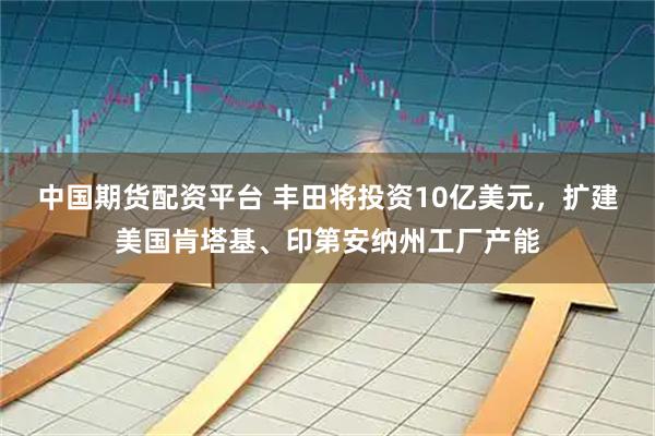 中国期货配资平台 丰田将投资10亿美元，扩建美国肯塔基、印第安纳州工厂产能