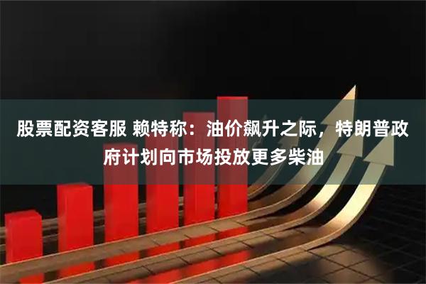 股票配资客服 赖特称：油价飙升之际，特朗普政府计划向市场投放更多柴油