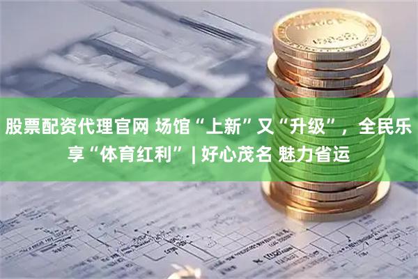 股票配资代理官网 场馆“上新”又“升级”，全民乐享“体育红利” | 好心茂名 魅力省运