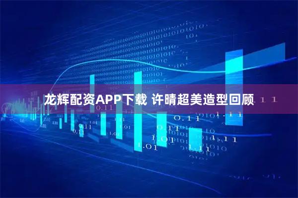 龙辉配资APP下载 许晴超美造型回顾