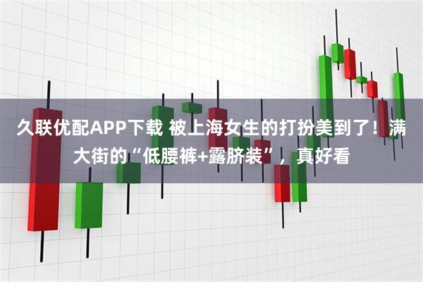 久联优配APP下载 被上海女生的打扮美到了！满大街的“低腰裤+露脐装”，真好看